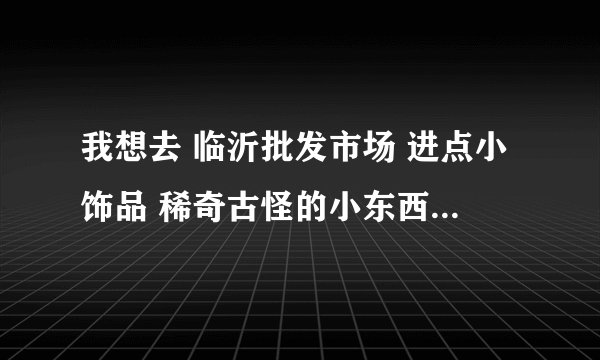 我想去 临沂批发市场 进点小饰品 稀奇古怪的小东西等等 有经验的麻烦告诉下啊 谢谢啊 悬赏分：0 - 离问题