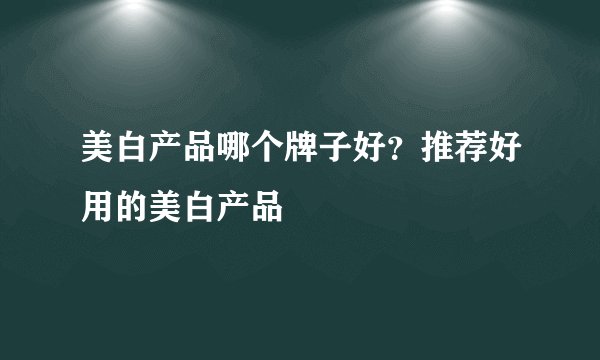 美白产品哪个牌子好?推荐好用的美白产品