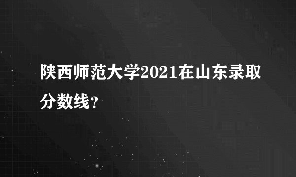 陕西师范大学2021在山东录取分数线？