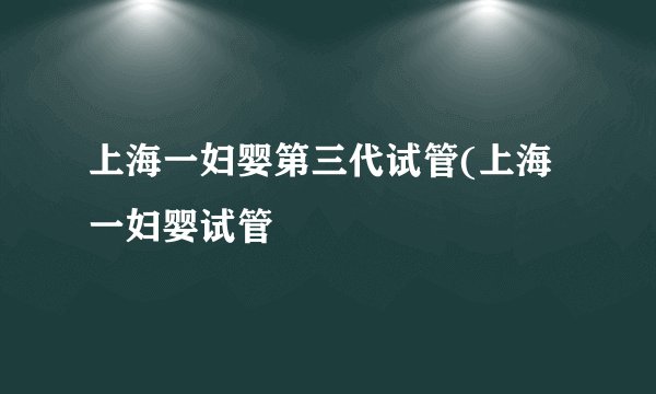 上海一妇婴第三代试管(上海一妇婴试管
