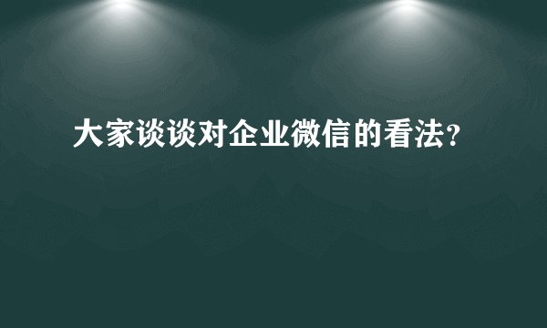 大家谈谈对企业微信的看法？