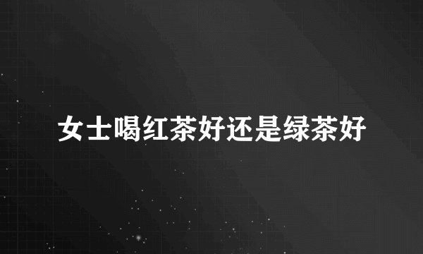 女士喝红茶好还是绿茶好