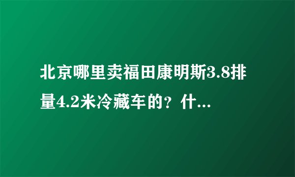 北京哪里卖福田康明斯3.8排量4.2米冷藏车的？什么价位？能上北京蓝牌么？我河北廊坊的