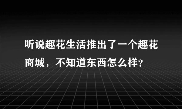 听说趣花生活推出了一个趣花商城，不知道东西怎么样？