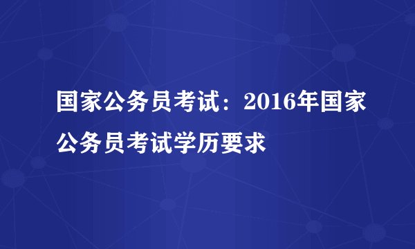 国家公务员考试:2016年国家公务员考试学历要求