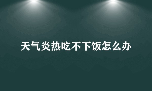 天气炎热吃不下饭怎么办