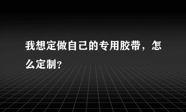 我想定做自己的专用胶带，怎么定制？