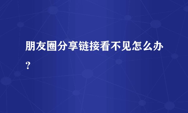 朋友圈分享链接看不见怎么办?