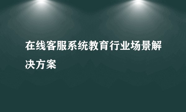 在线客服系统教育行业场景解决方案