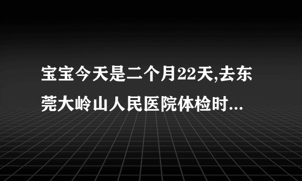 宝宝今天是二个月22天,去东莞大岭山人民医院体检时,查...
