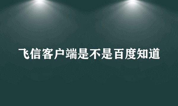 飞信客户端是不是百度知道
