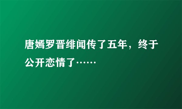 唐嫣罗晋绯闻传了五年，终于公开恋情了……