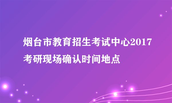 烟台市教育招生考试中心2017考研现场确认时间地点