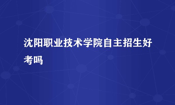沈阳职业技术学院自主招生好考吗