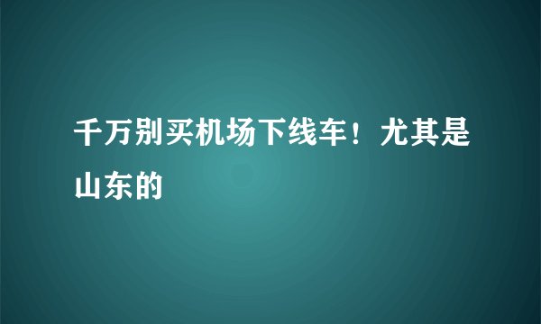 千万别买机场下线车！尤其是山东的