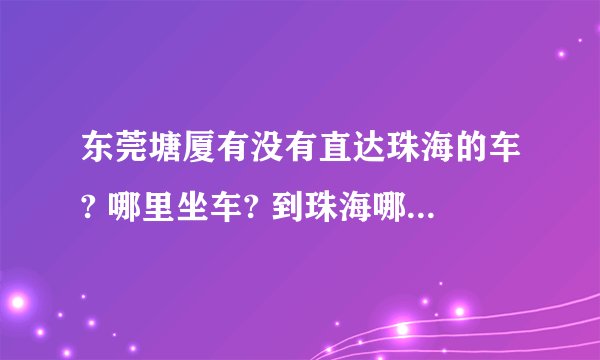 东莞塘厦有没有直达珠海的车? 哪里坐车? 到珠海哪个车站? 票价、路程、发车时间,越详细越好!!!