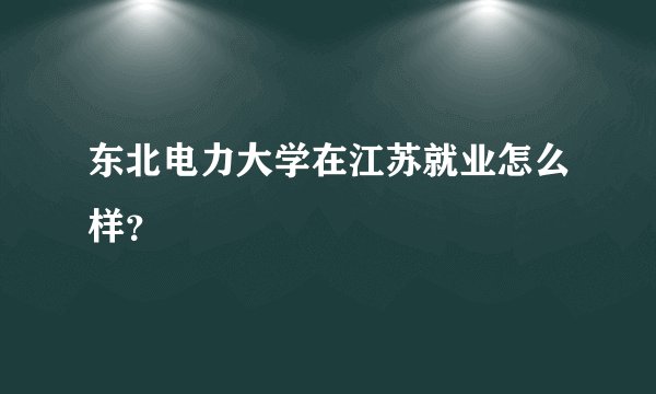 东北电力大学在江苏就业怎么样？