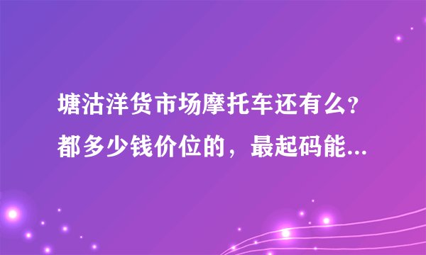 塘沽洋货市场摩托车还有么？都多少钱价位的，最起码能骑的大排的。有天津的朋友帮忙看看 谢谢