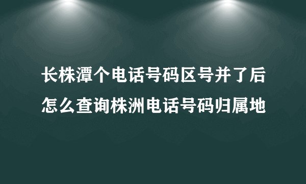 长株潭个电话号码区号并了后怎么查询株洲电话号码归属地