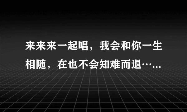 来来来一起唱，我会和你一生相随，在也不会知难而退……(接下句)