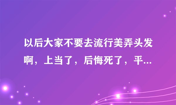 以后大家不要去流行美弄头发啊,上当了,后悔死了,平时弄这种头发像不正当职业者
