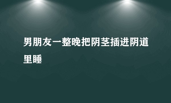 男朋友一整晚把阴茎插进阴道里睡