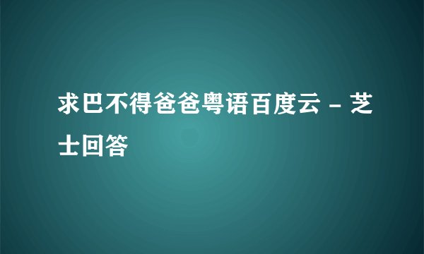 求巴不得爸爸粤语百度云 - 芝士回答