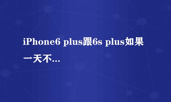 iPhone6 plus跟6s plus如果一天不肿么玩能待机多久?如果看电视剧能用多久?电用的快