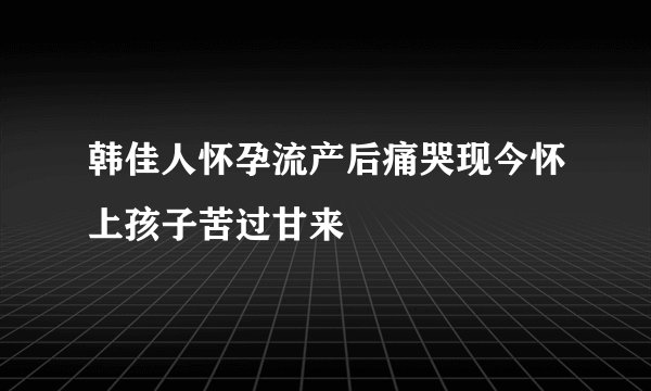 韩佳人怀孕流产后痛哭现今怀上孩子苦过甘来