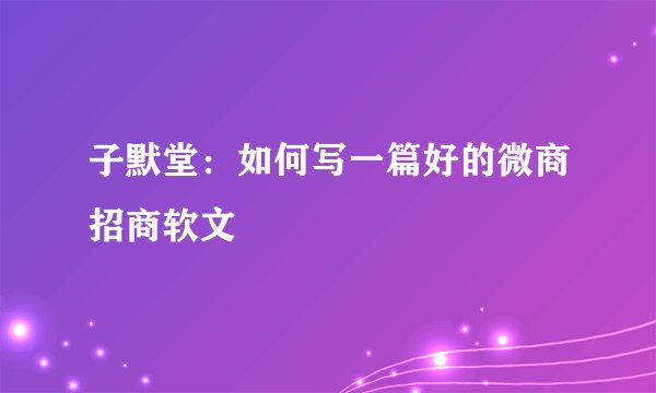 子默堂：如何写一篇好的微商招商软文