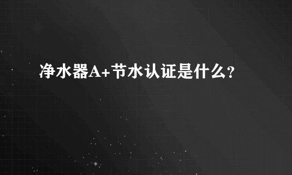 净水器A+节水认证是什么？