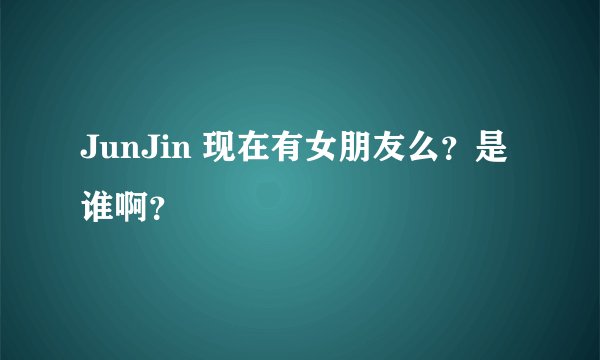 JunJin 现在有女朋友么？是谁啊？