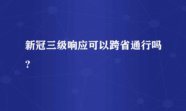 新冠三级响应可以跨省通行吗？