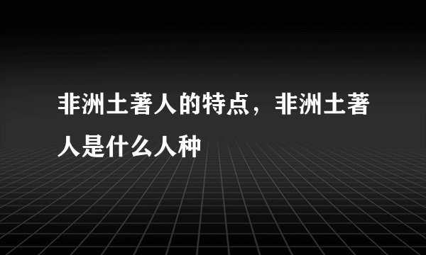 非洲土著人的特点，非洲土著人是什么人种