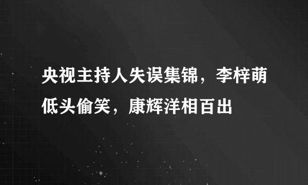 央视主持人失误集锦，李梓萌低头偷笑，康辉洋相百出