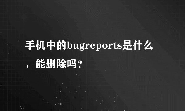 手机中的bugreports是什么,能删除吗?