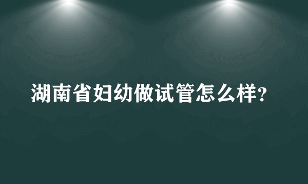 湖南省妇幼做试管怎么样？