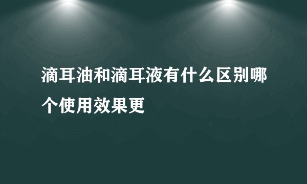 滴耳油和滴耳液有什么区别哪个使用效果更