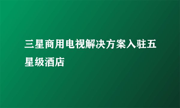 三星商用电视解决方案入驻五星级酒店