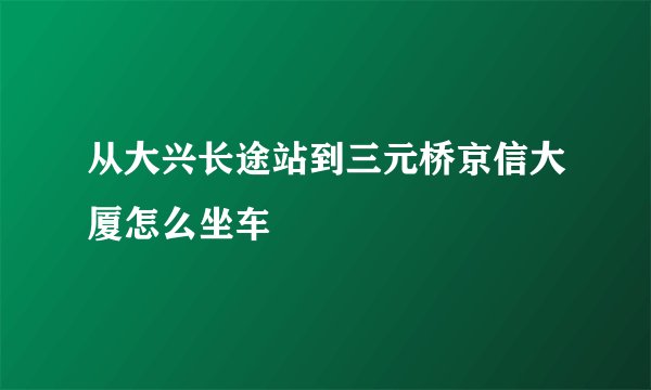 从大兴长途站到三元桥京信大厦怎么坐车