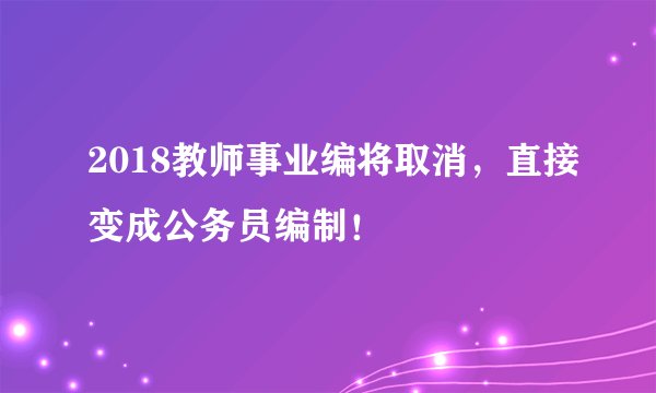 2018教师事业编将取消，直接变成公务员编制！