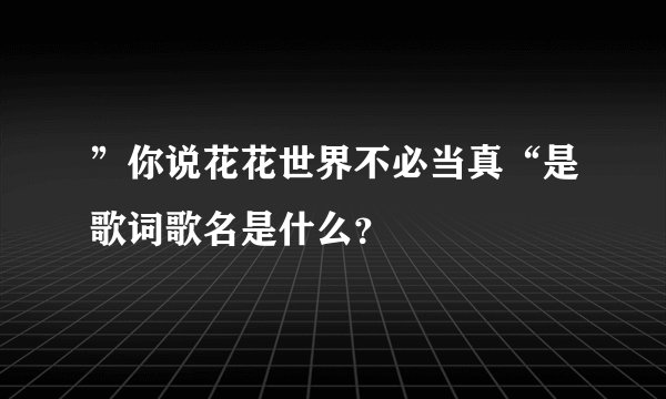 ”你说花花世界不必当真“是歌词歌名是什么?