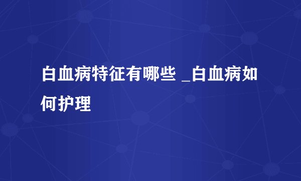 白血病特征有哪些 _白血病如何护理