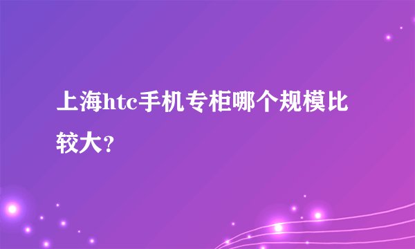 上海htc手机专柜哪个规模比较大？