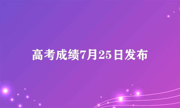 高考成绩7月25日发布