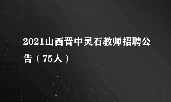 2021山西晋中灵石教师招聘公告（75人）