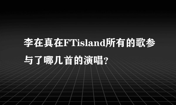 李在真在FTisland所有的歌参与了哪几首的演唱?
