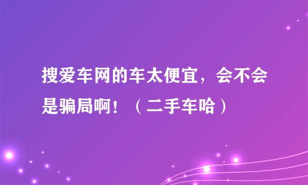 搜爱车网的车太便宜,会不会是骗局啊!(二手车哈)