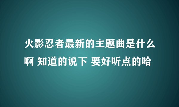 火影忍者最新的主题曲是什么啊 知道的说下 要好听点的哈