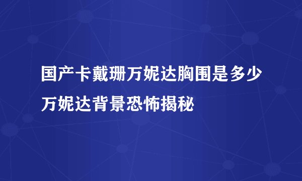 国产卡戴珊万妮达胸围是多少万妮达背景恐怖揭秘